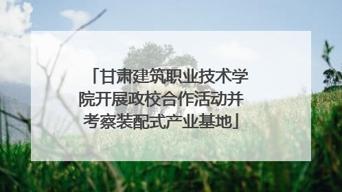 甘肃建筑职业技术学院开展政校合作活动并考察装配式产业基地